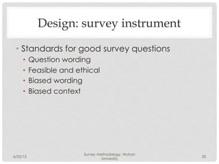 Design: survey instrument

 •  Standards for good survey questions
     •  Question wording
     •  Feasible and ethical
     •  Biased wording
     •  Biased context




                       Survey methodology, Wuhan
6/22/12                                            20
                                University
 
