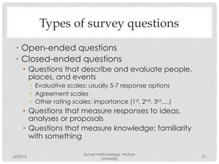 Types of survey questions
 •  Open-ended questions
 •  Closed-ended questions
     •  Questions that describe and evaluate people,
        places, and events
          •  Evaluative scales: usually 5-7 response options
          •  Agreement scales
          •  Other rating scales: importance (1st, 2nd, 3rd,…)
     •  Questions that measure responses to ideas,
        analyses or proposals
     •  Questions that measure knowledge: familiarity
        with something

                             Survey methodology, Wuhan
6/22/12                                                          21
                                      University
 