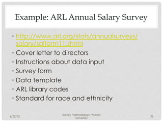 Example: ARL Annual Salary Survey

 •  http://www.arl.org/stats/annualsurveys/
    salary/salform11.shtml
 •  Cover letter to directors
 •  Instructions about data input
 •  Survey form
 •  Data template
 •  ARL library codes
 •  Standard for race and ethnicity

                 Survey methodology, Wuhan
6/22/12                                       23
                          University
 