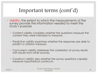 Important terms (cont’d)
 •  Validity: the extent to which the measurements of the
    survey provide the information needed to meet the
    study’s purpose

     •  Content validity considers whether the questions measure the
        content they were intended to measure.

     •  Predictive validity examines whether the responses are able to
        predict a criterion measure.

     •  Concurrent validity addresses the correlation of survey results
        with results from other sources.

     •  Construct validity asks whether the survey questions capably
        measure hypothetical constructs.

                            Survey methodology, Wuhan
6/22/12                                                                   26
                                     University
 