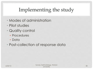 Implementing the study

 •  Modes of administration
 •  Pilot studies
 •  Quality control
     •  Procedures
     •  Data
 •  Post-collection of response data




                     Survey methodology, Wuhan
6/22/12                                          30
                              University
 