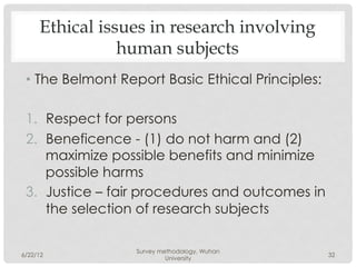Ethical issues in research involving
                human subjects
 •  The Belmont Report Basic Ethical Principles:

 1.  Respect for persons
 2.  Beneficence - (1) do not harm and (2)
     maximize possible benefits and minimize
     possible harms
 3.  Justice – fair procedures and outcomes in
     the selection of research subjects

                  Survey methodology, Wuhan
6/22/12                                            32
                           University
 