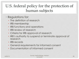 U.S. federal policy for the protection of
             human subjects
 •  Regulations for:
     •  The definition of research
     •  IRB membership
     •  IRB functions and operations
     •  IRB review of research
     •  Criteria for IRB approval of research
     •  IRB’s authority to suspend or terminate approval of
        research
     •  IRB records
     •  General requirements for informed consent
     •  Documentation of informed consent

                        Survey methodology, Wuhan
6/22/12                                                       33
                                 University
 