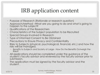 IRB application content
 •  Purpose of Research (Rationale or research question)
 •  Approach/Method –What are you going to do and what is going to
    happen to the subject?
 •  Qualifications of the Researchers
 •  Characteristics of the Subject population to be Recruited
 •  Special Groups Involved in Research
 •  Type of Informed Consent to Be Obtained
 •  Precautions to Ensure Privacy and Confidentiality
 •  Risks to Subjects (physical, psychological, financial, etc.) and how the
    risks will be managed.
     •  Benefits to Subjects and Society at Large - How Do the Benefits Outweigh the
        Risks?
 •  All applications should be completed under the guidance of the
    student’s faculty advisor and reviewed by the faculty advisor prior to
    submission.
 •  The application must be signed by the faculty advisor and the
    student .

                                Survey methodology, Wuhan
6/22/12                                                                                35
                                         University
 