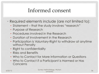 Informed consent
 •  Required elements include (are not limited to):
     •    Statement – that the study involves “research”
     •    Purpose of Research
     •    Procedures involved in the Research
     •    Duration of Involvement in the Research
     •    Participation is Voluntary-Right to withdraw at anytime
          without Penalty
     •    Right to confidentiality
     •    Risks and Benefits
     •    Who to Contact for More Information or Questions
     •    Who to Contact if a Participant is Harmed or Has
          Concerns
                           Survey methodology, Wuhan
6/22/12                                                         36
                                    University
 