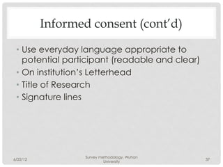 Informed consent (cont’d)

 •  Use everyday language appropriate to
    potential participant (readable and clear)
 •  On institution’s Letterhead
 •  Title of Research
 •  Signature lines




                 Survey methodology, Wuhan
6/22/12                                          37
                          University
 