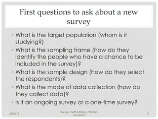 First questions to ask about a new
                        survey
 •  What is the target population (whom is it
    studying?)
 •  What is the sampling frame (how do they
    identify the people who have a chance to be
    included in the survey)?
 •  What is the sample design (how do they select
    the respondents)?
 •  What is the mode of data collection (how do
    they collect data)?
 •  Is it an ongoing survey or a one-time survey?
                     Survey methodology, Wuhan
6/22/12                                             5
                              University
 