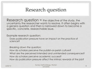 Research question
 Research question = the objective of the study, the
 uncertainty the researcher wants to resolve. It often begins with
 a genera question and then is narrowed down to become a
 specific, concrete, researchable issue.

 Example research question:
     Does publication pressure have an impact on the practice of
     science?

     Breaking down the question:
     How do scholars perceive the publish-or-perish culture?
     What are the perceived intended and unintended consequences?
     How do scholars perceive academic success?
     How do publication pressure affect the intrinsic rewards of the job?

                            Survey methodology, Wuhan
6/22/12                                                                     8
                                     University
 