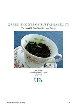 GREEN SHOOTS OF SUSTAINABILITY
                       The 2009 UK Transition Movement Survey




                                        Gill Seyfang
                                  University of East Anglia
                                         July 2009




Green Shoots of Sustainability
                                 1
 