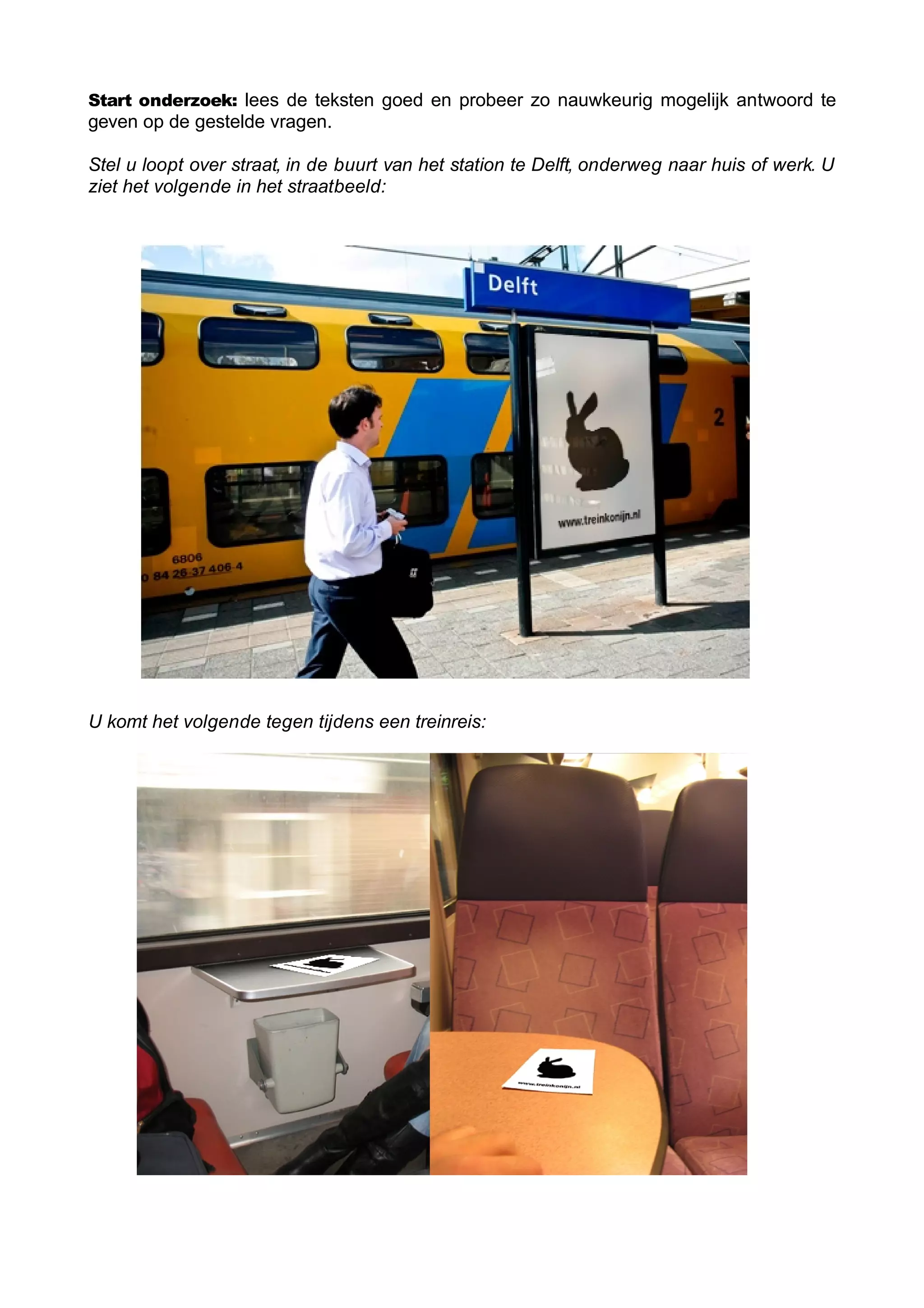 Start onderzoek: lees de teksten goed en probeer zo nauwkeurig mogelijk antwoord te
geven op de gestelde vragen.

Stel u loopt over straat, in de buurt van het station te Delft, onderweg naar huis of werk. U
ziet het volgende in het straatbeeld:




U komt het volgende tegen tijdens een treinreis:
 