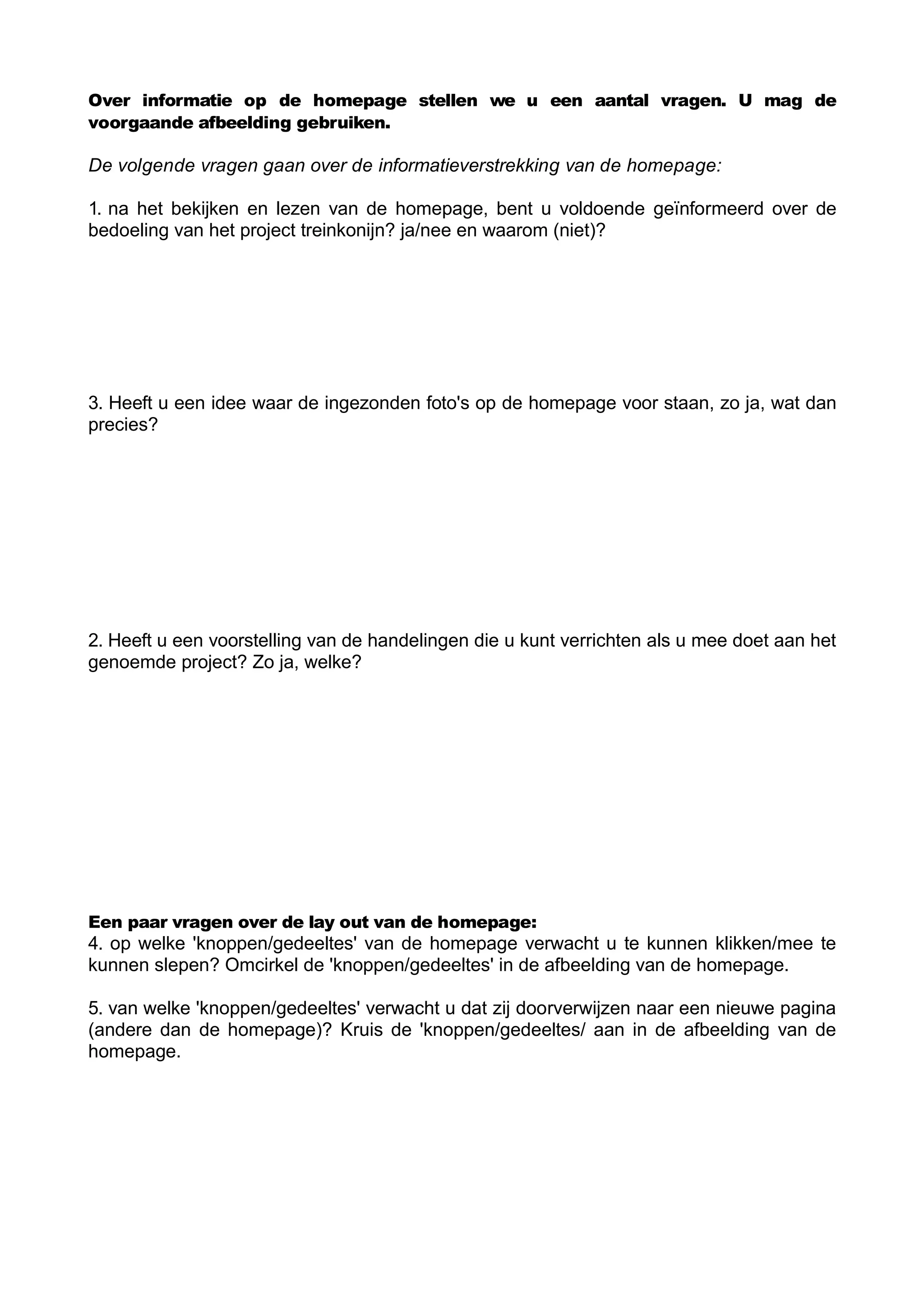 Over informatie op de homepage stellen we u een aantal vragen. U mag de
voorgaande afbeelding gebruiken.

De volgende vragen gaan over de informatieverstrekking van de homepage:

1. na het bekijken en lezen van de homepage, bent u voldoende geïnformeerd over de
bedoeling van het project treinkonijn? ja/nee en waarom (niet)?




3. Heeft u een idee waar de ingezonden foto's op de homepage voor staan, zo ja, wat dan
precies?




2. Heeft u een voorstelling van de handelingen die u kunt verrichten als u mee doet aan het
genoemde project? Zo ja, welke?




Een paar vragen over de lay out van de homepage:
4. op welke 'knoppen/gedeeltes' van de homepage verwacht u te kunnen klikken/mee te
kunnen slepen? Omcirkel de 'knoppen/gedeeltes' in de afbeelding van de homepage.

5. van welke 'knoppen/gedeeltes' verwacht u dat zij doorverwijzen naar een nieuwe pagina
(andere dan de homepage)? Kruis de 'knoppen/gedeeltes/ aan in de afbeelding van de
homepage.
 