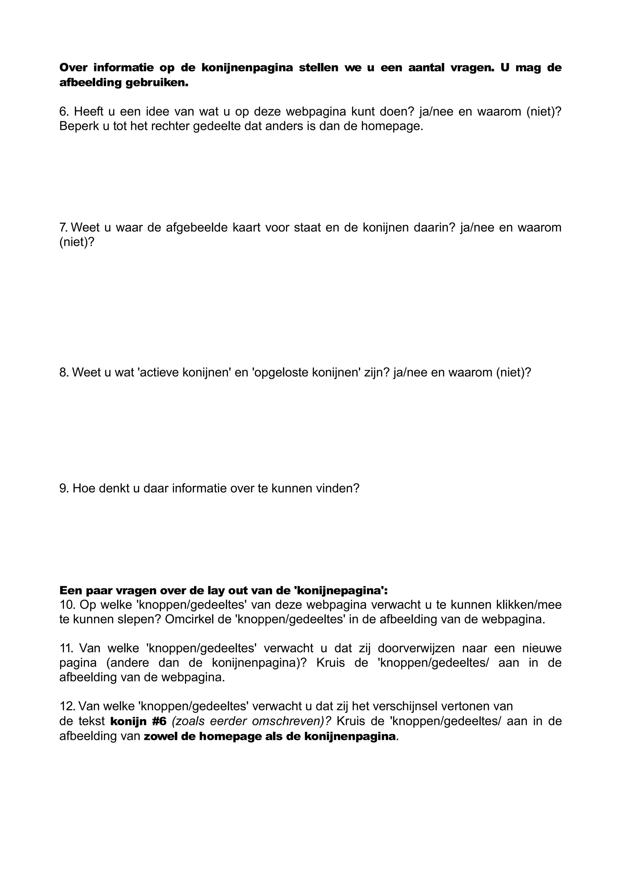 Over informatie op de konijnenpagina stellen we u een aantal vragen. U mag de
afbeelding gebruiken.

6. Heeft u een idee van wat u op deze webpagina kunt doen? ja/nee en waarom (niet)?
Beperk u tot het rechter gedeelte dat anders is dan de homepage.




7. Weet u waar de afgebeelde kaart voor staat en de konijnen daarin? ja/nee en waarom
(niet)?




8. Weet u wat 'actieve konijnen' en 'opgeloste konijnen' zijn? ja/nee en waarom (niet)?




9. Hoe denkt u daar informatie over te kunnen vinden?




Een paar vragen over de lay out van de 'konijnepagina':
10. Op welke 'knoppen/gedeeltes' van deze webpagina verwacht u te kunnen klikken/mee
te kunnen slepen? Omcirkel de 'knoppen/gedeeltes' in de afbeelding van de webpagina.

11. Van welke 'knoppen/gedeeltes' verwacht u dat zij doorverwijzen naar een nieuwe
pagina (andere dan de konijnenpagina)? Kruis de 'knoppen/gedeeltes/ aan in de
afbeelding van de webpagina.

12. Van welke 'knoppen/gedeeltes' verwacht u dat zij het verschijnsel vertonen van
de tekst konijn #6 (zoals eerder omschreven)? Kruis de 'knoppen/gedeeltes/ aan in de
afbeelding van zowel de homepage als de konijnenpagina.
 