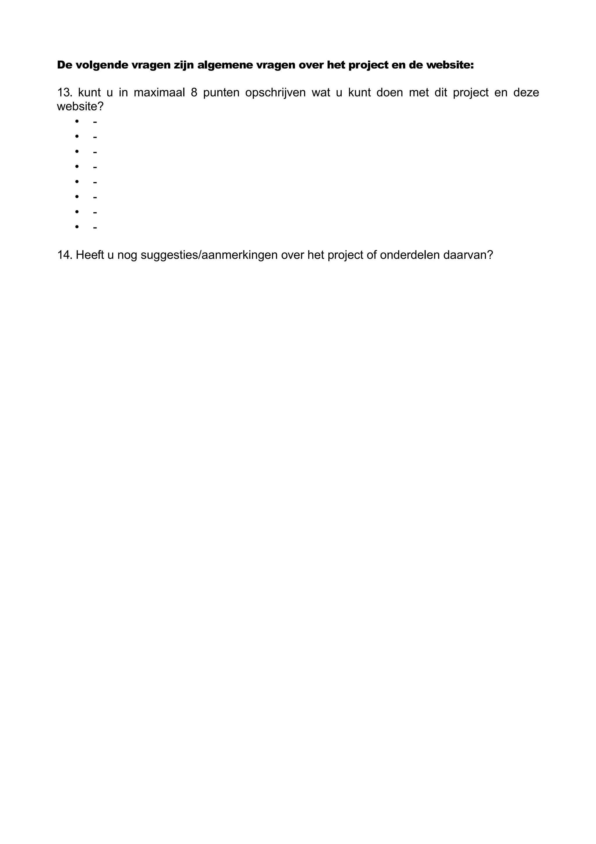De volgende vragen zijn algemene vragen over het project en de website:

13. kunt u in maximaal 8 punten opschrijven wat u kunt doen met dit project en deze
website?
   • -
   • -
   • -
   • -
   • -
   • -
   • -
   • -

14. Heeft u nog suggesties/aanmerkingen over het project of onderdelen daarvan?
 