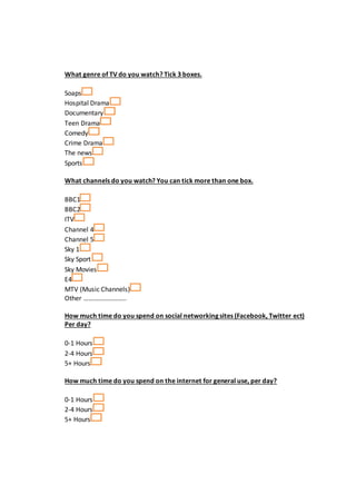 What genre of TV do you watch? Tick 3 boxes.
Soaps
Hospital Drama
Documentary
Teen Drama
Comedy
Crime Drama
The news
Sports
What channels do you watch? You can tick more than one box.
BBC1
BBC2
ITV
Channel 4
Channel 5
Sky 1
Sky Sport
Sky Movies
E4
MTV (Music Channels)
Other ……………………..
How much time do you spend on social networking sites (Facebook, Twitter ect)
Per day?
0-1 Hours
2-4 Hours
5+ Hours
How much time do you spend on the internet for general use, per day?
0-1 Hours
2-4 Hours
5+ Hours
 