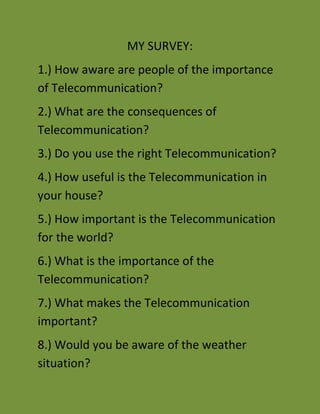 MY SURVEY:<br />1.) How aware are people of the importance of Telecommunication?<br />2.) What are the consequences of Telecommunication?<br />3.) Do you use the right Telecommunication?<br />4.) How useful is the Telecommunication in your house?<br />5.) How important is the Telecommunication for the world?<br />6.) What is the importance of the Telecommunication?<br />7.) What makes the Telecommunication important?<br />8.) Would you be aware of the weather situation?<br />9.) What areas of your life would be affected ‘<br />10.) Would people be able to carry out bank transaction?<br />