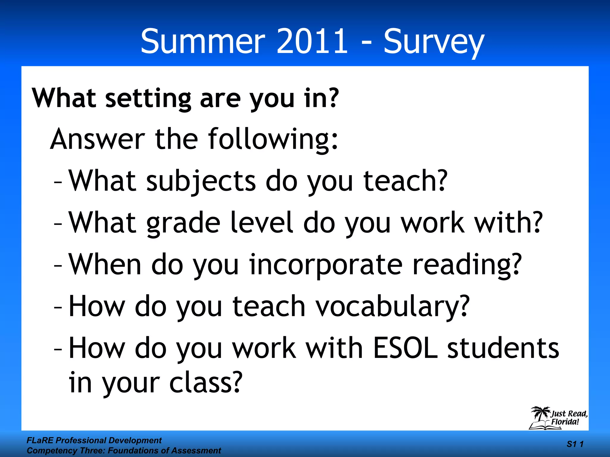 Summer 2011 - Survey What setting are you in? Answer the following: What subjects do you teach? What grade level do you work with? When do you incorporate reading? How do you teach vocabulary? How do you work with ESOL students in your class? FLaRE Professional Development Competency Three: Foundations of Assessment S1