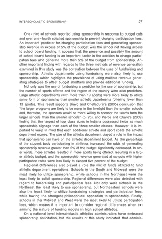 INTERSCHOLASTIC SPONSORSHIP                                                      57


    One - third of schools reported using sponsorship in response to budget cuts
and over one - fourth solicited sponsorship to prevent charging participation fees.
An important predictor for charging participation fees and generating sponsor-
ship revenue in excess of 5% of the budget was the school not having access
to school board funding. It appears that the presence and possibly the amount
of school board funding is an important factor in the decision to charge partici-
pation fees and generate more than 5% of the budget from sponsorship. An-
other important finding with regards to the three methods of revenue generation
examined in this study was the correlation between the uses of fundraising and
sponsorship. Athletic departments using fundraising were also likely to use
sponsorship, which highlights the prevalence of using multiple revenue gener-
ating strategies to offset budget shortfalls and provide additional funding.
    Not only was the use of fundraising a predictor for the use of sponsorship, but
the number of sports offered and the region of the country were also predictors.
Large athletic departments (with more than 19 sports) were more likely to utilize
some form of sponsorship than smaller athletic departments (offering fewer than
13 sports). This result supports Bravo and Chelladurai’s (2005) conclusion that
“the larger programs are likely to be more in the limelight than the smaller schools
and, therefore, the sponsors would be more willing to sponsor the teams from the
larger schools than the smaller schools” (p. 26), and Pierce and Clavio’s (2009)
finding that the largest of four class sizes in Indiana possessed twice as much
sponsorship signage than each of the three smaller classes. However, it is im-
portant to keep in mind that each additional athlete and sport costs the athletic
department money. The size of the athletic department played a role in the impact
that sponsorship can have on the athletic department budget. As the percentage
of the student body participating in athletics increased, the odds of generating
sponsorship revenue greater than 5% of the budget significantly decreased. In oth-
er words, more athletes resulted in more sports being offered, resulting in a larg-
er athletic budget, and the sponsorship revenue generated at schools with higher
participation rates were less likely to exceed five percent of the budget.
    Regional differences also played a role the mix of funds utilized to fund
athletic department operations. Schools in the South and Midwest were the
most likely to utilize sponsorship, while schools in the Northeast were the
least likely to solicit sponsorship. Regional differences were also detected with
regard to fundraising and participation fees. Not only were schools in the
Northeast the least likely to use sponsorship, but Northeastern schools were
also the least likely to utilize fundraising strategies and participation fees,
while having the strongest philosophical opposition to sponsorship. Finally,
schools in the Midwest and West were the most likely to utilize participation
fees, which means it is important to consider regional differences when ex-
amining the nature of funding models in high school athletics.
    On a national level interscholastic athletics administrators have embraced
sponsorship solicitation, but the results of this study indicated that adminis-
 