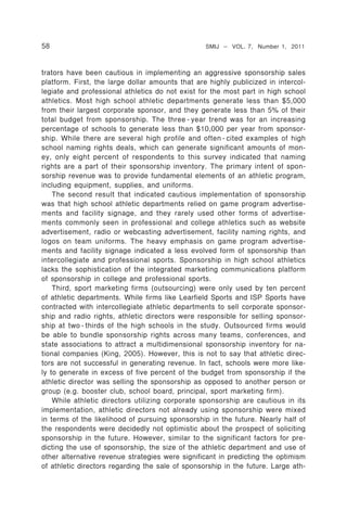 58                                                SMIJ – VOL. 7, Number 1, 2011



trators have been cautious in implementing an aggressive sponsorship sales
platform. First, the large dollar amounts that are highly publicized in intercol-
legiate and professional athletics do not exist for the most part in high school
athletics. Most high school athletic departments generate less than $5,000
from their largest corporate sponsor, and they generate less than 5% of their
total budget from sponsorship. The three - year trend was for an increasing
percentage of schools to generate less than $10,000 per year from sponsor-
ship. While there are several high profile and often - cited examples of high
school naming rights deals, which can generate significant amounts of mon-
ey, only eight percent of respondents to this survey indicated that naming
rights are a part of their sponsorship inventory. The primary intent of spon-
sorship revenue was to provide fundamental elements of an athletic program,
including equipment, supplies, and uniforms.
    The second result that indicated cautious implementation of sponsorship
was that high school athletic departments relied on game program advertise-
ments and facility signage, and they rarely used other forms of advertise-
ments commonly seen in professional and college athletics such as website
advertisement, radio or webcasting advertisement, facility naming rights, and
logos on team uniforms. The heavy emphasis on game program advertise-
ments and facility signage indicated a less evolved form of sponsorship than
intercollegiate and professional sports. Sponsorship in high school athletics
lacks the sophistication of the integrated marketing communications platform
of sponsorship in college and professional sports.
    Third, sport marketing firms (outsourcing) were only used by ten percent
of athletic departments. While firms like Learfield Sports and ISP Sports have
contracted with intercollegiate athletic departments to sell corporate sponsor-
ship and radio rights, athletic directors were responsible for selling sponsor-
ship at two - thirds of the high schools in the study. Outsourced firms would
be able to bundle sponsorship rights across many teams, conferences, and
state associations to attract a multidimensional sponsorship inventory for na-
tional companies (King, 2005). However, this is not to say that athletic direc-
tors are not successful in generating revenue. In fact, schools were more like-
ly to generate in excess of five percent of the budget from sponsorship if the
athletic director was selling the sponsorship as opposed to another person or
group (e.g. booster club, school board, principal, sport marketing firm).
    While athletic directors utilizing corporate sponsorship are cautious in its
implementation, athletic directors not already using sponsorship were mixed
in terms of the likelihood of pursuing sponsorship in the future. Nearly half of
the respondents were decidedly not optimistic about the prospect of soliciting
sponsorship in the future. However, similar to the significant factors for pre-
dicting the use of sponsorship, the size of the athletic department and use of
other alternative revenue strategies were significant in predicting the optimism
of athletic directors regarding the sale of sponsorship in the future. Large ath-
 