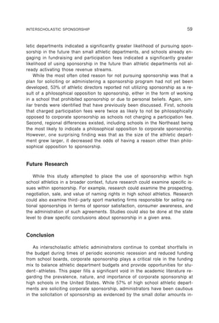 INTERSCHOLASTIC SPONSORSHIP                                                     59


letic departments indicated a significantly greater likelihood of pursuing spon-
sorship in the future than small athletic departments, and schools already en-
gaging in fundraising and participation fees indicated a significantly greater
likelihood of using sponsorship in the future than athletic departments not al-
ready activating those revenue streams.
    While the most often cited reason for not pursuing sponsorship was that a
plan for soliciting or administering a sponsorship program had not yet been
developed, 53% of athletic directors reported not utilizing sponsorship as a re-
sult of a philosophical opposition to sponsorship, either in the form of working
in a school that prohibited sponsorship or due to personal beliefs. Again, sim-
ilar trends were identified that have previously been discussed. First, schools
that charged participation fees were twice as likely to not be philosophically
opposed to corporate sponsorship as schools not charging a participation fee.
Second, regional differences existed, including schools in the Northeast being
the most likely to indicate a philosophical opposition to corporate sponsorship.
However, one surprising finding was that as the size of the athletic depart-
ment grew larger, it decreased the odds of having a reason other than philo-
sophical opposition to sponsorship.


Future Research

    While this study attempted to place the use of sponsorship within high
school athletics in a broader context, future research could examine specific is-
sues within sponsorship. For example, research could examine the prospecting,
negotiation, sale, and value of naming rights in high school athletics. Research
could also examine third - party sport marketing firms responsible for selling na-
tional sponsorships in terms of sponsor satisfaction, consumer awareness, and
the administration of such agreements. Studies could also be done at the state
level to draw specific conclusions about sponsorship in a given area.


Conclusion

    As interscholastic athletic administrators continue to combat shortfalls in
the budget during times of periodic economic recession and reduced funding
from school boards, corporate sponsorship plays a critical role in the funding
mix to balance athletic department budgets and provide opportunities for stu-
dent - athletes. This paper fills a significant void in the academic literature re-
garding the prevalence, nature, and importance of corporate sponsorship at
high schools in the United States. While 57% of high school athletic depart-
ments are soliciting corporate sponsorship, administrators have been cautious
in the solicitation of sponsorship as evidenced by the small dollar amounts in-
 