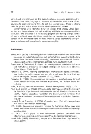 60                                               SMIJ – VOL. 7, Number 1, 2011



volved and overall impact on the budget, reliance on game program adver-
tisements and facility signage to activate sponsorships, and a lack of out-
sourcing to sport marketing firms to sell the sponsorships. There is clearly
room for growth in the interscholastic sport sponsorship market.
    Similar trends were identified between schools that already utilize spon-
sorship and those schools that indicated they will likely pursue sponsorship in
the future. The presence of a fundraising program and having a large number
of sports offered were significant predictors of sponsorship usage, while
schools in the Northeast were the least likely to utilize sponsorship and pos-
sess a philosophical opposition to using sponsorship.



References

Bravo, G.A. (2004). An investigation of stakeholder influence and institutional
   pressures on budget strategies of high school athletic departments (Doctoral
   dissertation, The Ohio State University). Retrieved from http://etd.ohiolink.
   edu/send-pdf.cgi/Bravo%20Gonzalo.pdf?acc_num=osu1090950584
Bravo, G.A. & Chelladurai, P. (2005). An investigation of stakeholder influence
   and institutional pressures on budget strategies in high school athletics.
   Future Focus, 26 (1), 24-29
Forsythe, E. (2000). Tackling sponsorships: Interscholastic sports administra-
   tors hoping to strike sponsorship pay dirt must learn to hone their ap-
   proach strategies. Athletic Business, 24 (12), 89-96
Forsythe, E. (2001). The sponsorship connection: A practical guide for high
   school athletic directors and coaches. Fayetteville, AR: Athletic World Ad-
   vertising
Funk, A. (2009). Backed by business. Athletic Management, 21 (6), 31-38
Hall, S. & Gibson, A. (2008). Interscholastic sport sponsor ship: Following in
   the footsteps of professional and collegiate sports? Mississippi Alliance for
   Health, Physical Education, Recreation and Dance Journal. Retrieved from
   http://www.msahperd.com/ejournal/Manuscript-InterscholasticSportSponsor-
   ship.pdf
Howard, D., & Crompton, J. (2004). Financing sport (2nd ed.). Morgantown,
   WV: Fitness Information Technology
IEG. (2009). Sponsorship spending recedes for first time; Better days seen
   ahead. Retrieved from http://www.sponsorship.com/resources/sponsorship-
   spending.aspx
IEG. (n.d.). IEG’s guide to why companies sponsor. Retrieved from
   http://www.sponsorship.com/Resources/What-Companies-Sponsor.aspx
Israel, G.D. (1992). Determining sample size. Retrieved from http://edis.ifas.
   ufl.edu/pd006
 