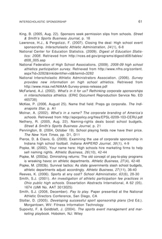 INTERSCHOLASTIC SPONSORSHIP                                                 61


King, B. (2005, Aug. 22). Sponsors seek permission slips from schools. Street
   & Smith’s Sports Business Journal, p. 18
Lawrence, H.J., & Pergolizzi, F. (2007). Closing the deal: High school event
   sponsorship. Interscholastic Athletic Administration , 34 (1), 6-8
National Center for Education Statistics. (2009). Digest of Education Statis-
   tics: 2008. Retrieved from http://nces.ed.gov/programs/digest/d08/tables/
   dt08_005.asp
National Federation of High School Associations. (2009). 2008-09 high school
   athletics participation survey. Retrieved from http://www.nfhs.org/content.
   aspx?id=3282&linkidentifier=id&itemid=3282
National Interscholastic Athletic Administrators Association. (2006). Survey
   provides new information on high school athletics. Retrieved from
   http://www.miaa.net/NIAAA-Survey-press-release.pdf
McFarland, A.J. (2002). What’s in it for us? Rethinking corporate sponsorships
   in interscholastics athletics. (ERIC Document Reproduction Service No. ED
   465738)
McKee, P. (2006, August 25). Name that field: Preps go corporate. The Indi-
   anapolis Star, p. A1
Molnar, A. (2002). What’s in a name? The corporate branding of America’s
   schools. Retrieved from http://epicpolicy.org/files/EPSL-0209-103-CERU.pdf
Nethery, R. (2005, Aug. 22). Naming-rights deals boost school budgets.
   Street & Smith’s Sports Business Journal, p. 21
Pennington, B. (2004, October 19). School playing fields now have their price.
   The New York Times, pp. D1, D11
Pierce, D. & Clavio, G. (2009). Examining the use of corporate sponsorship in
   Indiana high school football. Indiana AHPERD Journal, 38 (1), 4-9
Popke, M. (2002). Your name here: High schools hire marketing firms to help
   sell naming rights. Athletic Business, 26 (10), 42-44
Popke, M. (2003a). Diminishing returns: The old concept of pay-to-play programs
   is wreaking havoc on athletic departments. Athletic Business, 27 (4), 42-48
Popke, M. (2003b). Survival tactics: As state governments slash school budgets,
   athletic departments adjust accordingly. Athletic Business, 27 (11), 36-40
Reeves, K. (2006). Sports at any cost? School Administrator, 63 (6), 28-30
Smith, S.J. (2001). An investigation of athletic participation fee practices in
   Ohio public high schools. Dissertation Abstracts International, A 62 (05).
   1674 (UMI No. AAT 3013025)
Smith, S.J. (2008, December). Pay to play. Paper presented at the National
   Athletic Directors Conference, San Diego, CA
Stotlar, D. (2005). Developing successful sport sponsorship plans (3rd Ed.).
   Morgantown, WV: Fitness Information Technology
Supovitz, F. & Goldblatt, J. (2004). The sports event management and mar-
   keting playbook. Hoboken, NJ: Wiley
 