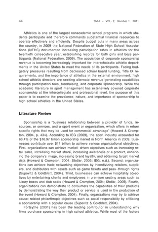 44                                                  SMIJ – VOL. 7, Number 1, 2011



    Athletics is one of the largest nonacademic school programs in which stu-
dents participate and therefore commands substantial financial resources to
operate effectively and efficiently. Despite budget cuts in many areas across
the country, in 2009 the National Federation of State High School Associa-
tions (NFHS) documented increasing participation rates in athletics for the
twentieth consecutive year, establishing records for both girls and boys par-
ticipants (National Federation, 2009). The acquisition of corporate sponsorship
revenue is becoming increasingly important for interscholastic athletic depart-
ments in the United States to meet the needs of its participants. Facing bud-
getary pressures resulting from decreased school board funding, Title IX re-
quirements, and the importance of athletics in the external environment, high
school athletic directors are seeking alternate revenue generating capabilities
through participation fees, fundraising, and corporate sponsorship. While the
academic literature in sport management has extensively covered corporate
sponsorship at the intercollegiate and professional level, the purpose of this
paper is to examine the prevalence, nature, and importance of sponsorship to
high school athletics in the United States.


Literature Review

    Sponsorship is a “business relationship between a provider of funds, re-
sources, or services, and a sport event or organization, which offers in return
specific rights that may be used for commercial advantage” (Howard & Cromp-
ton, 2004, p. 434). According to IEG (2009), the sport industry accounted for
68.4% of the $16.97 billion sponsorship market in North America in 2009. Busi-
nesses contribute over $11 billion to achieve various organizational objectives.
First, organizations can achieve market - driven objectives such as increasing re-
tail sales, increasing market share, increasing awareness of a product, enhanc-
ing the company’s image, increasing brand loyalty, and obtaining target market
data (Howard & Crompton, 2004; Stotlar, 2005; IEG, n.d.). Second, organiza-
tions can achieve trade networking objectives by incentivizing retailers, suppli-
ers, and distributors with assets such as game tickets and pass - through rights
(Supovitz & Goldblatt, 2004). Third, businesses can achieve hospitality objec-
tives by entertaining clients and employees in premium seating areas such as
luxury boxes and club seats (Howard & Crompton, 2004; Stotlar, 2005). Fourth,
organizations can demonstrate to consumers the capabilities of their products
by demonstrating the way their product or service is used in the production of
the event (Howard & Crompton, 2004). Finally, organizations may try to achieve
cause - related philanthropic objectives such as social responsibility by affiliating
a sponsorship with a popular cause (Supovitz & Goldblatt, 2004).
    Fortsythe (2001) has been the leading contributor in understanding why
firms purchase sponsorship in high school athletics. While most of the factors
 
