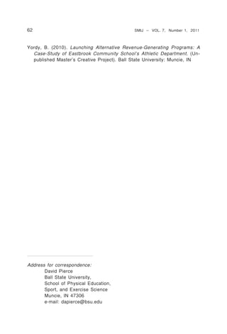62                                           SMIJ – VOL. 7, Number 1, 2011



Yordy, B. (2010). Launching Alternative Revenue-Generating Programs: A
  Case-Study of Eastbrook Community School’s Athletic Department. (Un-
  published Master’s Creative Project). Ball State University: Muncie, IN




Address for correspondence:
       David Pierce
       Ball State University,
       School of Physical Education,
       Sport, and Exercise Science
       Muncie, IN 47306
       e-mail: dapierce@bsu.edu
 
