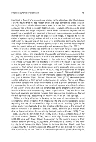 INTERSCHOLASTIC SPONSORSHIP                                                   45


identified in Forsythe’s research are similar to the objectives identified above,
Forsythe found that the top reason small and large companies chose to spon-
sor high school athletic departments was to show the community that the
company was willing to support local schools. However, differences did exist
between small and large companies. While small companies emphasized the
objectives of goodwill and personal enjoyment, large companies emphasized
market - driven objectives such as exposure and image. In regards to the de-
cision of sponsoring high school athletics at the local and national level, the
motivation for sponsorship at the local level emphasized community goodwill
and image enhancement, whereas sponsorship at the national level empha-
sized increased sales and increased brand awareness (Forsythe, 2001).
     While Forsythe (2001) has examined the motivation for purchasing inter-
scholastic sport sponsorship, little empirical evidence exists regarding the
prevalence, nature, and importance of corporate sponsorship on a national lev-
el. Only two academic studies to date have examined interscholastic spon-
sorship, but these studies only focused on the state level. First, Hall and Gib-
son (2008) surveyed athletic directors to determine the level of sponsorship
at the largest high schools in Mississippi. Hall and Gibson found that the
number of high school athletic departments using corporate sponsorship in-
creased from 50% in 2000 to 62.5% in 2004. They also found that the largest
amount of money from a single sponsor was between $1,000 and $5,000, and
one quarter of the schools had staff members opposed to corporate sponsor-
ship (Hall & Gibson, 2008). Second, Pierce and Clavio (2009) examined spon-
sorship activation at high school football games in Indiana. Pierce and Clavio
found that schools with larger enrollments placed a greater emphasis on sell-
ing sponsorship to non - local firms that received signage at multiple locations
in the facility, while small schools emphasized game program advertisements
from local firms such as community - based organizations. They also found that
food and beverage companies focused their sponsorship investments toward
on - site sponsorship, accounting for nearly 40% of all on - site signage.
     While scholarly attention is lacking in the area of interscholastic sport
sponsorship, ample evidence from media reports and trade publications exists
regarding the use of sponsorship in high school sports. Naming rights for fa-
cilities and events typically draw the greatest attention due to the amount of
money involved. For example, Midland, Texas, secured $1.2 million from
Grande Communications for an all - city football stadium (Popke, 2002); Tyler,
Texas, obtained $1.92 million from Trinity Mother Frances Health System for
a football stadium (Reeves, 2006); Vernon Hills High School in Illinois inked a
$100,000 deal with Rust - Oleum Corporation for the naming rights to their
football stadium (Nethery, 2005); Hare Chevrolet paid $125,000 for the nam-
ing rights at Noblesville High School in Indiana (McKee, 2006); and San
Joaquin County in California received $183,000 from Les Schwab Tires for the
title sponsorship of the Division I championship football game (Pennington,
 