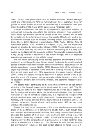 46                                                 SMIJ – VOL. 7, Number 1, 2011



2004). Finally, trade publications such as Athletic Business, Athletic Manage-
ment and Interscholastic Athletic Administration have published “how - to”
guides to assist athletic directors in implementing a sponsorship sales pro-
gram (Forsythe, 2000; Funk, 2009; Lawrence & Pergolizzi, 2007).
    In order to understand the need for sponsorship in high school athletics, it
is important to broadly understand the economic climate in high school ath-
letics. Many high schools around the United States must contend with at least
three factors in the external environment that create difficulties in funding ex-
tracurricular activities such as athletics, including budget cuts from school dis-
tricts (Bravo, 2004; National Interscholastic, 2006; Popke, 2003b), Title IX
compliance (Bravo, 2004; Howard & Crompton, 2004), and the importance
placed on athletics by communities (Bravo, 2004). These factors have creat-
ed a situation whereby two - thirds of schools responding to a survey con-
ducted by the National Interscholastic Athletic Administrators Association (NI-
AAA) (2006) reported a reduction in the athletic budget, and 82% reported
experiencing pressures on the athletic budget.
    The first factor contributing to the strained economic environment is the re-
duction in school board funding. School district funding is the most important
source of revenue for interscholastic athletic departments, accounting 46% of
athletic department revenue (NIAAA, 2006). However, 36% of the schools sur-
veyed experienced a decrease in the amount of funding received by the dis-
trict school board and only 21% experienced increased funding (NIAAA,
2006). While the factors driving the reduction in school district funds is be-
yond the scope of this paper, factors generally include the rising cost of pub-
lic education, property tax reductions, inflation, and economic recession (Bra-
vo, 2004).
    The second factor contributing to the economic environment of high school
athletics is the federal government’s requirement to comply with Title IX,
which requires schools that receive federal funds to provide equal opportuni-
ties for males and females. While the social benefits derived from the imple-
mentation of Title IX cannot be understated, it is important to recognize that
athletic administrators have sought resources to finance equipment, supplies,
facilities, and coaches’ salaries (Bravo, 2004; Howard & Crompton, 2004). The
dramatic increase in female athletic participation since 1972 has not come
without a financial price tag.
    Finally, the third factor to consider is the social significance communities
place on the performance of a community’s athletic teams, even though they
are classified as extra - curricular activities. Historically, communities have em-
phasized the success of their local teams and have been willing to pay for
this success. According to Rader (1999), “School boards invariably placed a
higher priority on the construction of a gymnasium or a football field than they
did on a laboratory or a library” (p. 112). The race to build the best basket-
ball gymnasium in Indiana or the best football stadium in Texas is not a fi-
 