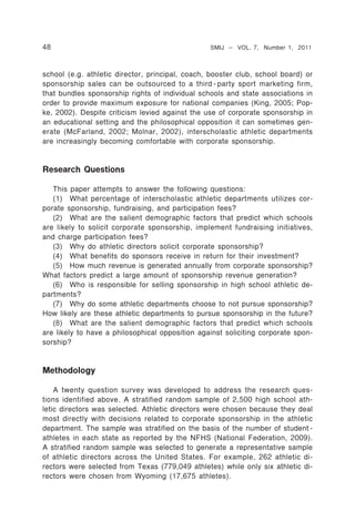 48                                               SMIJ – VOL. 7, Number 1, 2011



school (e.g. athletic director, principal, coach, booster club, school board) or
sponsorship sales can be outsourced to a third - party sport marketing firm,
that bundles sponsorship rights of individual schools and state associations in
order to provide maximum exposure for national companies (King, 2005; Pop-
ke, 2002). Despite criticism levied against the use of corporate sponsorship in
an educational setting and the philosophical opposition it can sometimes gen-
erate (McFarland, 2002; Molnar, 2002), interscholastic athletic departments
are increasingly becoming comfortable with corporate sponsorship.


Research Questions

   This paper attempts to answer the following questions:
   (1) What percentage of interscholastic athletic departments utilizes cor-
porate sponsorship, fundraising, and participation fees?
   (2) What are the salient demographic factors that predict which schools
are likely to solicit corporate sponsorship, implement fundraising initiatives,
and charge participation fees?
   (3) Why do athletic directors solicit corporate sponsorship?
   (4) What benefits do sponsors receive in return for their investment?
   (5) How much revenue is generated annually from corporate sponsorship?
What factors predict a large amount of sponsorship revenue generation?
   (6) Who is responsible for selling sponsorship in high school athletic de-
partments?
   (7) Why do some athletic departments choose to not pursue sponsorship?
How likely are these athletic departments to pursue sponsorship in the future?
   (8) What are the salient demographic factors that predict which schools
are likely to have a philosophical opposition against soliciting corporate spon-
sorship?


Methodology

    A twenty question survey was developed to address the research ques-
tions identified above. A stratified random sample of 2,500 high school ath-
letic directors was selected. Athletic directors were chosen because they deal
most directly with decisions related to corporate sponsorship in the athletic
department. The sample was stratified on the basis of the number of student -
athletes in each state as reported by the NFHS (National Federation, 2009).
A stratified random sample was selected to generate a representative sample
of athletic directors across the United States. For example, 262 athletic di-
rectors were selected from Texas (779,049 athletes) while only six athletic di-
rectors were chosen from Wyoming (17,675 athletes).
 