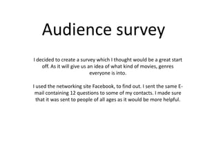 Audience survey
I decided to create a survey which I thought would be a great start
    off. As it will give us an idea of what kind of movies, genres
                             everyone is into.

I used the networking site Facebook, to find out. I sent the same E-
 mail containing 12 questions to some of my contacts. I made sure
  that it was sent to people of all ages as it would be more helpful.
 