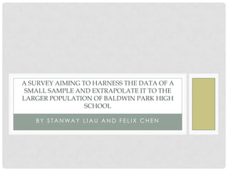A SURVEY AIMING TO HARNESS THE DATA OF A
 SMALL SAMPLE AND EXTRAPOLATE IT TO THE
LARGER POPULATION OF BALDWIN PARK HIGH
                 SCHOOL

   BY STANWAY LIAU AND FELIX CHEN
 