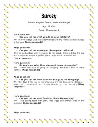 Survey
              Names: Angelica Bernal, Maria Jose Rangel

                             Age: 17 años

                         Grade: II semester A

Mary question:
    Can you tell me what you do on your holidays?
R/= in my holidays visit the supermarket with my friends and food pizza
or hot dog. (Ange responds)

Ange question:
   Can you tell me where you like to go on holidays?
R/=I go on holidays with my family to the beach, I like to listen the sea
and sometimes we put together plans to go to the movies or eat.
(Mary responds)

Mary question:
    Do you know what time you spent going to shopping?
R/= I spent two hour in going to shopping. Because I like to brand
clothes. (Ange responds)


Ange question:
    Can you tell me what days you like go to the shopping?
R/= the days I like go to the shopping are the Saturdays. Because I
have not commitment and I can devote go the shopping.(Mary
responds)



Mary question:
   Can you tell me what food you like in the morning?
R/= I like eating toast with jam, fired eggs and orange juice in the
morning. (Ange responds)



Ange question:
 