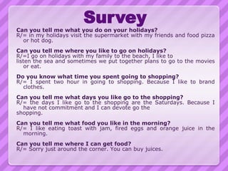 Survey
Can you tell me what you do on your holidays?
R/= in my holidays visit the supermarket with my friends and food pizza
  or hot dog.
Can you tell me where you like to go on holidays?
R/=I go on holidays with my family to the beach, I like to
listen the sea and sometimes we put together plans to go to the movies
    or eat.
Do you know what time you spent going to shopping?
R/= I spent two hour in going to shopping. Because I like to brand
  clothes.
Can you tell me what days you like go to the shopping?
R/= the days I like go to the shopping are the Saturdays. Because I
  have not commitment and I can devote go the
shopping.
Can you tell me what food you like in the morning?
R/= I like eating toast with jam, fired eggs and orange juice in the
  morning.
Can you tell me where I can get food?
R/= Sorry just around the corner. You can buy juices.
 