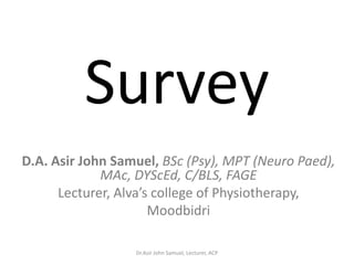 Survey
D.A. Asir John Samuel, BSc (Psy), MPT (Neuro Paed),
             MAc, DYScEd, C/BLS, FAGE
      Lecturer, Alva’s college of Physiotherapy,
                      Moodbidri

                  Dr.Asir John Samuel, Lecturer, ACP
 