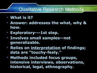 Qualitative Research Methods
v
    What is it?
v
    Answer: addresses the what, why &
    how.
v
    Exploratory---1st step.
v
    Involves small samples—not
    generalizable.
v
    Relies on interpretation of findings;
    data are “touchy-feely.”
v
    Methods included focus groups,
    intensive interviews, observations,
    historical, legal, ethnography.
 