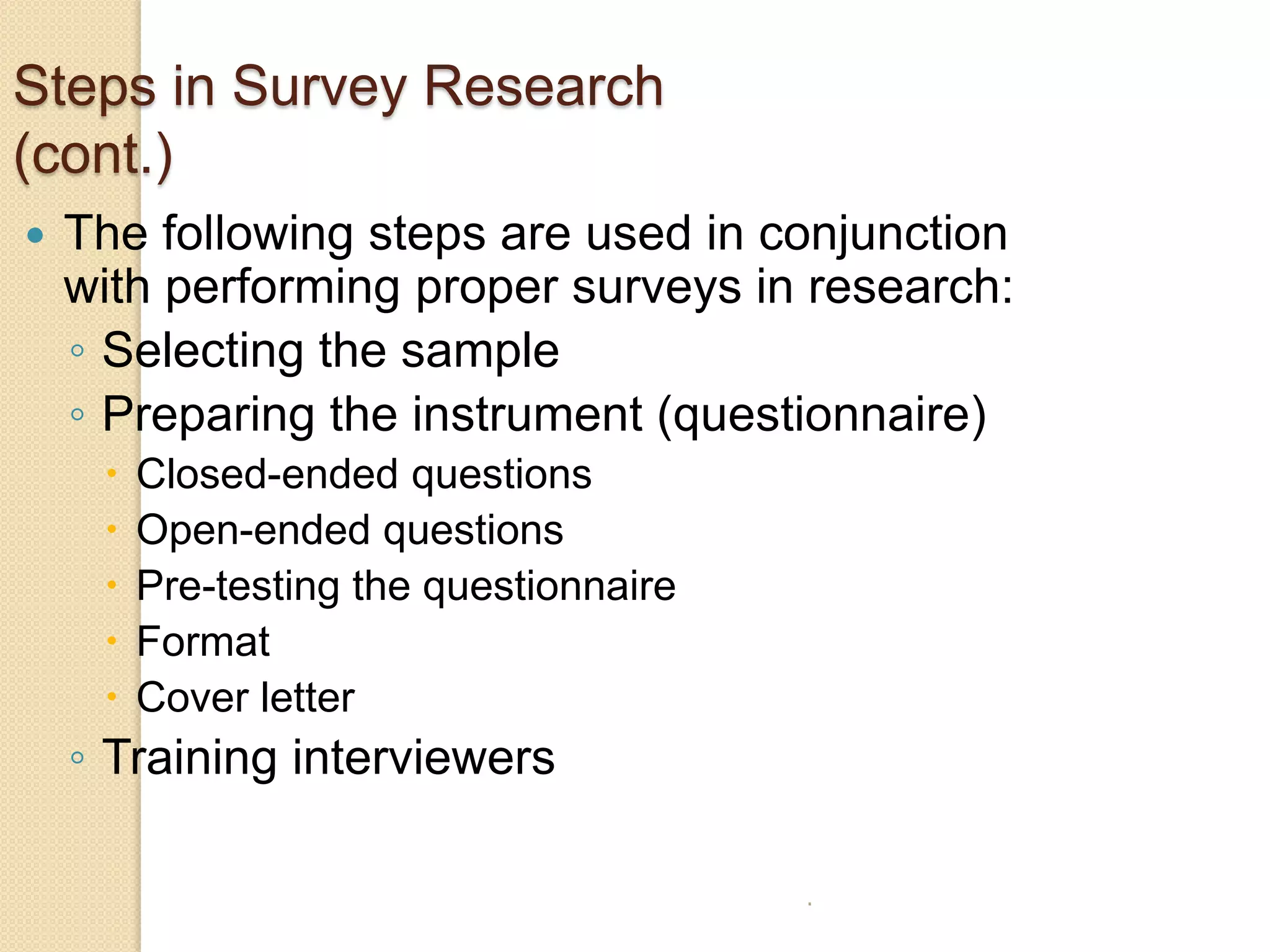 Steps in Survey Research
(cont.)


The following steps are used in conjunction
with performing proper surveys in research:
◦ Selecting the sample
◦ Preparing the instrument (questionnaire)






Closed-ended questions
Open-ended questions
Pre-testing the questionnaire
Format
Cover letter

◦ Training interviewers
.

 