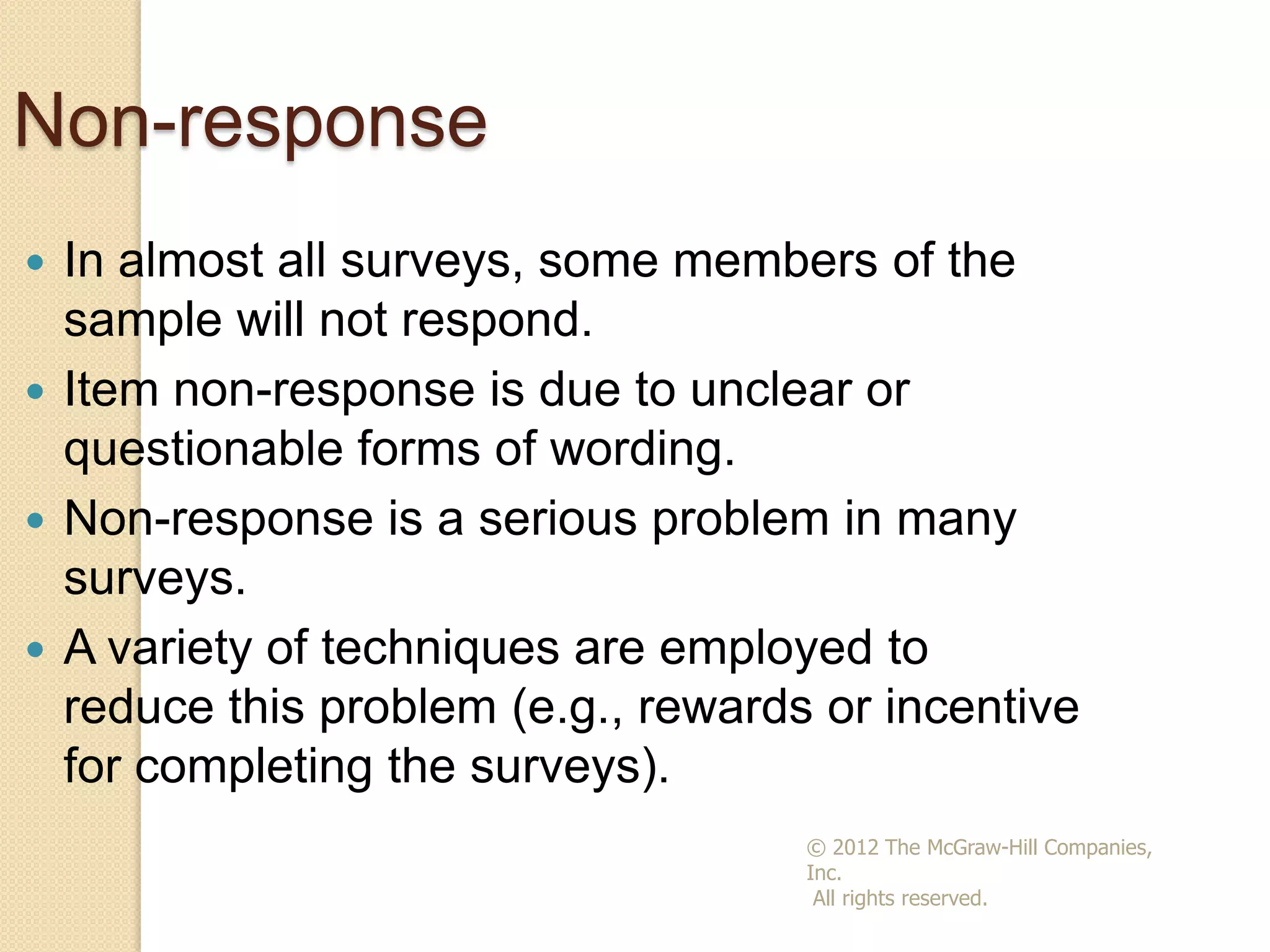 Non-response
In almost all surveys, some members of the
sample will not respond.
 Item non-response is due to unclear or
questionable forms of wording.
 Non-response is a serious problem in many
surveys.
 A variety of techniques are employed to
reduce this problem (e.g., rewards or incentive
for completing the surveys).


© 2012 The McGraw-Hill Companies,
Inc.
All rights reserved.

 