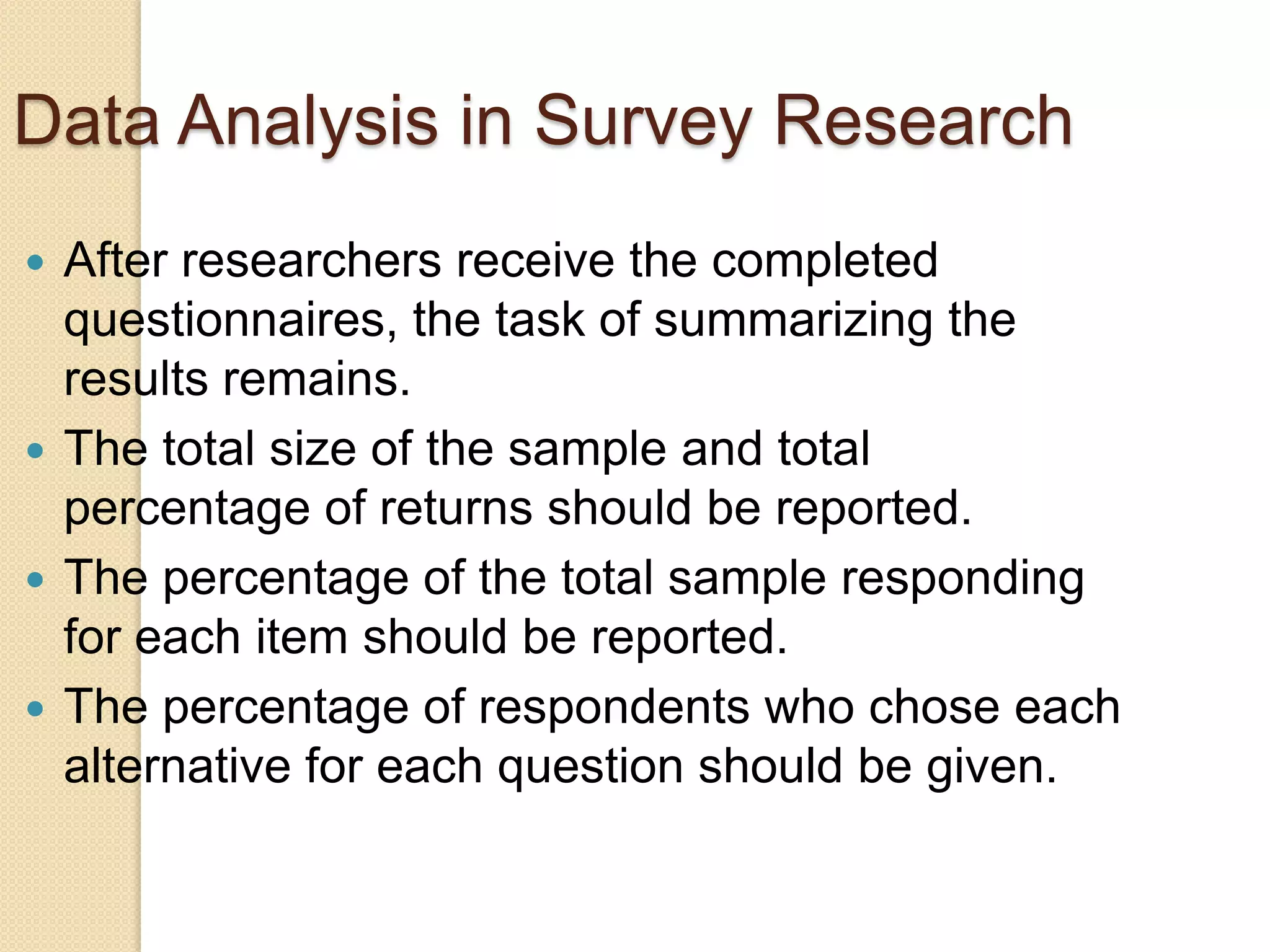 Data Analysis in Survey Research
After researchers receive the completed
questionnaires, the task of summarizing the
results remains.
 The total size of the sample and total
percentage of returns should be reported.
 The percentage of the total sample responding
for each item should be reported.
 The percentage of respondents who chose each
alternative for each question should be given.


 