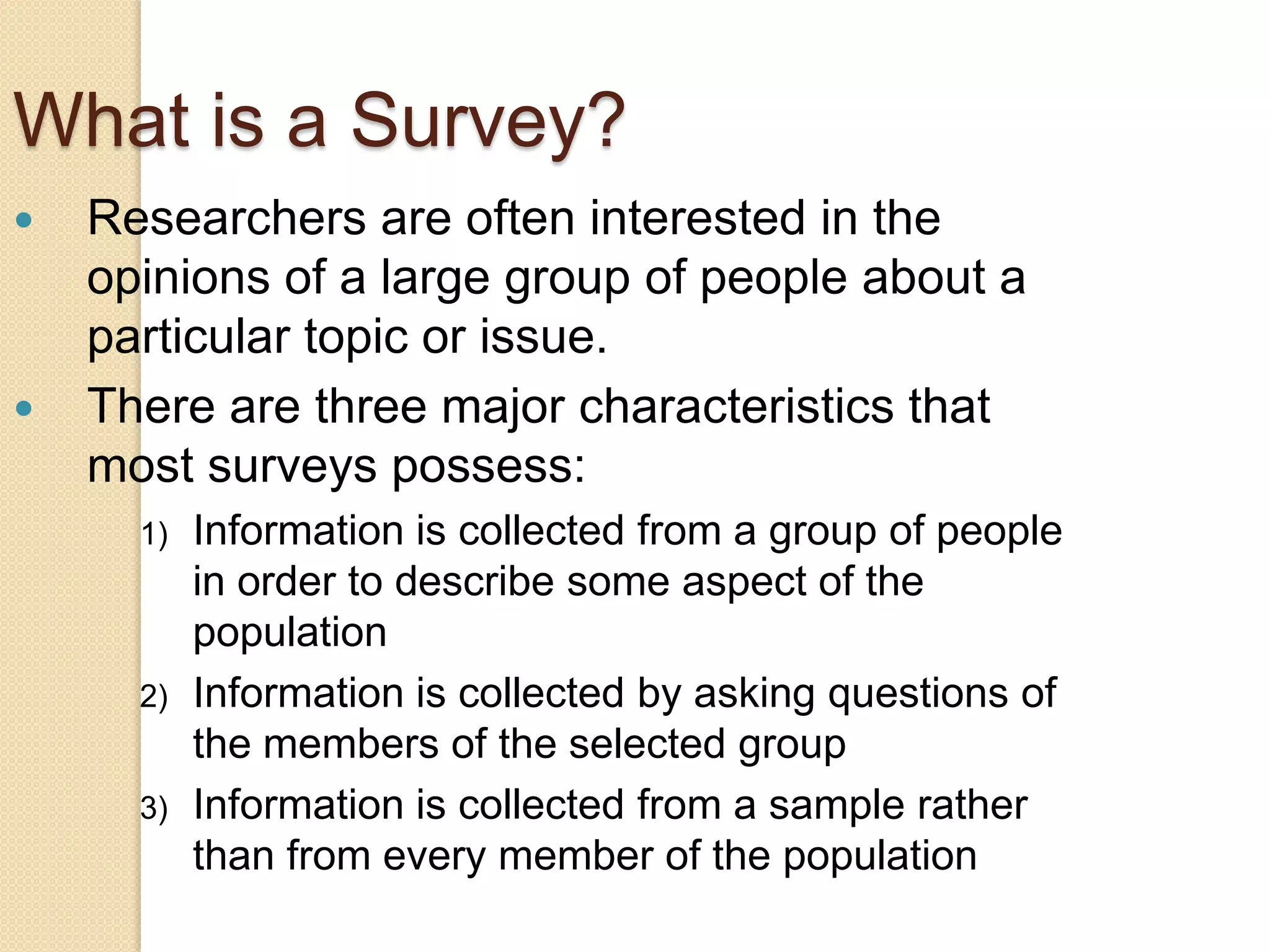 What is a Survey?




Researchers are often interested in the
opinions of a large group of people about a
particular topic or issue.
There are three major characteristics that
most surveys possess:
1)

2)

3)

Information is collected from a group of people
in order to describe some aspect of the
population
Information is collected by asking questions of
the members of the selected group
Information is collected from a sample rather
than from every member of the population

 