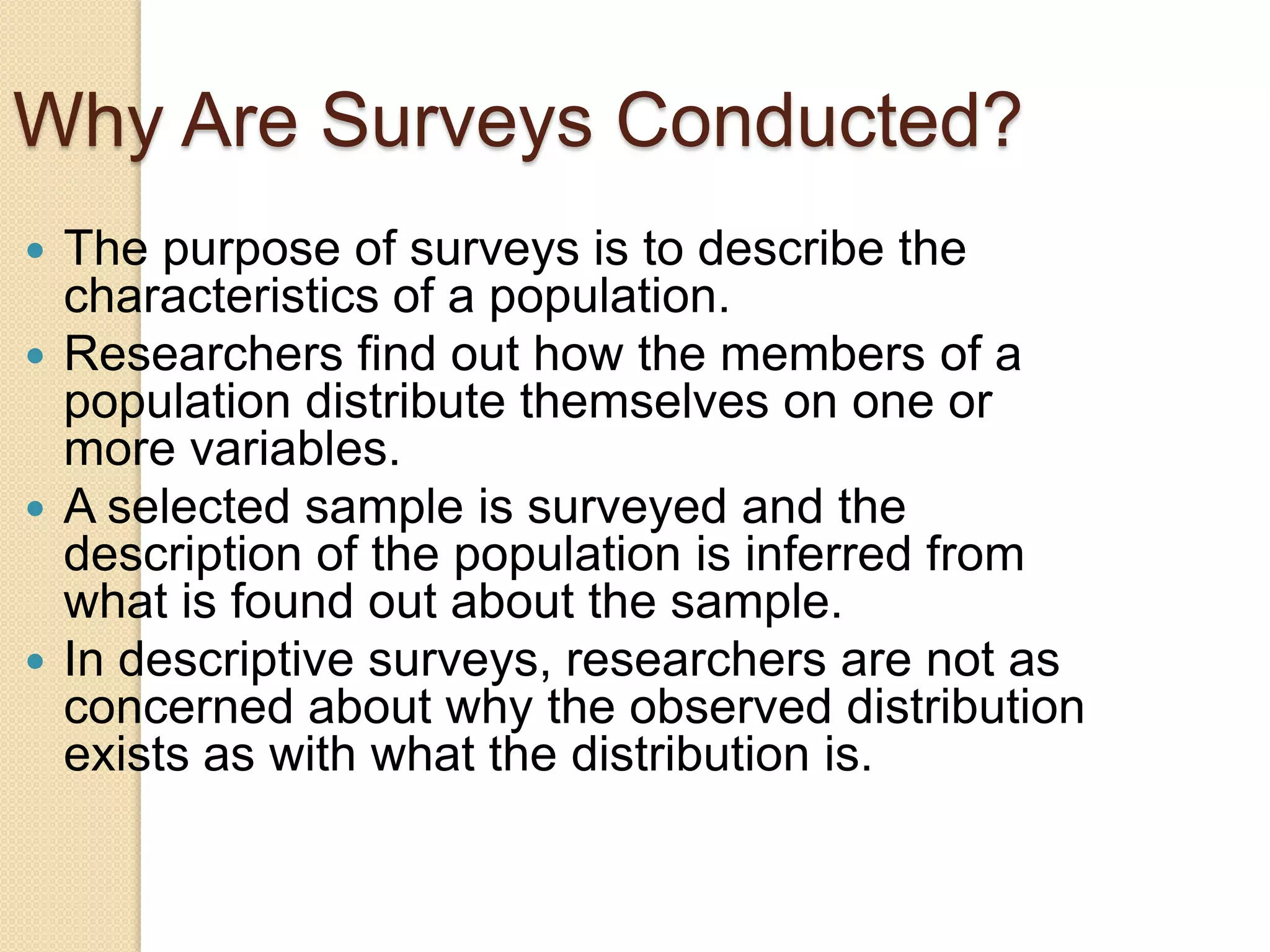 Why Are Surveys Conducted?
The purpose of surveys is to describe the
characteristics of a population.
 Researchers find out how the members of a
population distribute themselves on one or
more variables.
 A selected sample is surveyed and the
description of the population is inferred from
what is found out about the sample.
 In descriptive surveys, researchers are not as
concerned about why the observed distribution
exists as with what the distribution is.


 