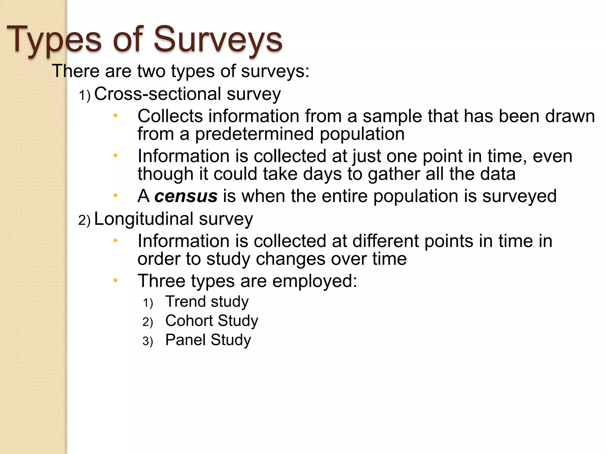 Types of Surveys
There are two types of surveys:
1) Cross-sectional survey
 Collects information from a sample that has been drawn
from a predetermined population
 Information is collected at just one point in time, even
though it could take days to gather all the data
 A census is when the entire population is surveyed
2) Longitudinal survey
 Information is collected at different points in time in
order to study changes over time
 Three types are employed:
1)
2)
3)

Trend study
Cohort Study
Panel Study

 