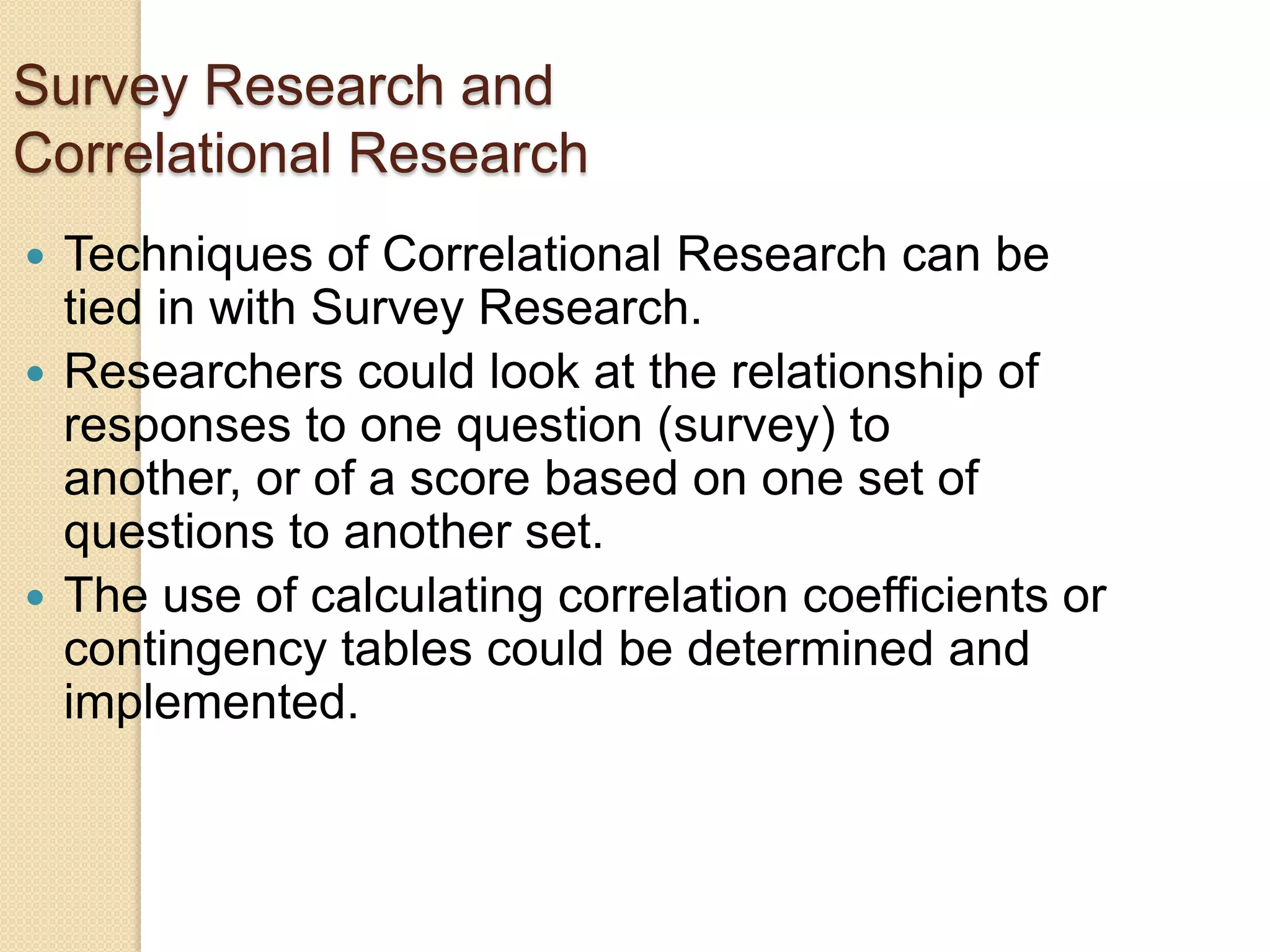 Survey Research and
Correlational Research
Techniques of Correlational Research can be
tied in with Survey Research.
 Researchers could look at the relationship of
responses to one question (survey) to
another, or of a score based on one set of
questions to another set.
 The use of calculating correlation coefficients or
contingency tables could be determined and
implemented.


 