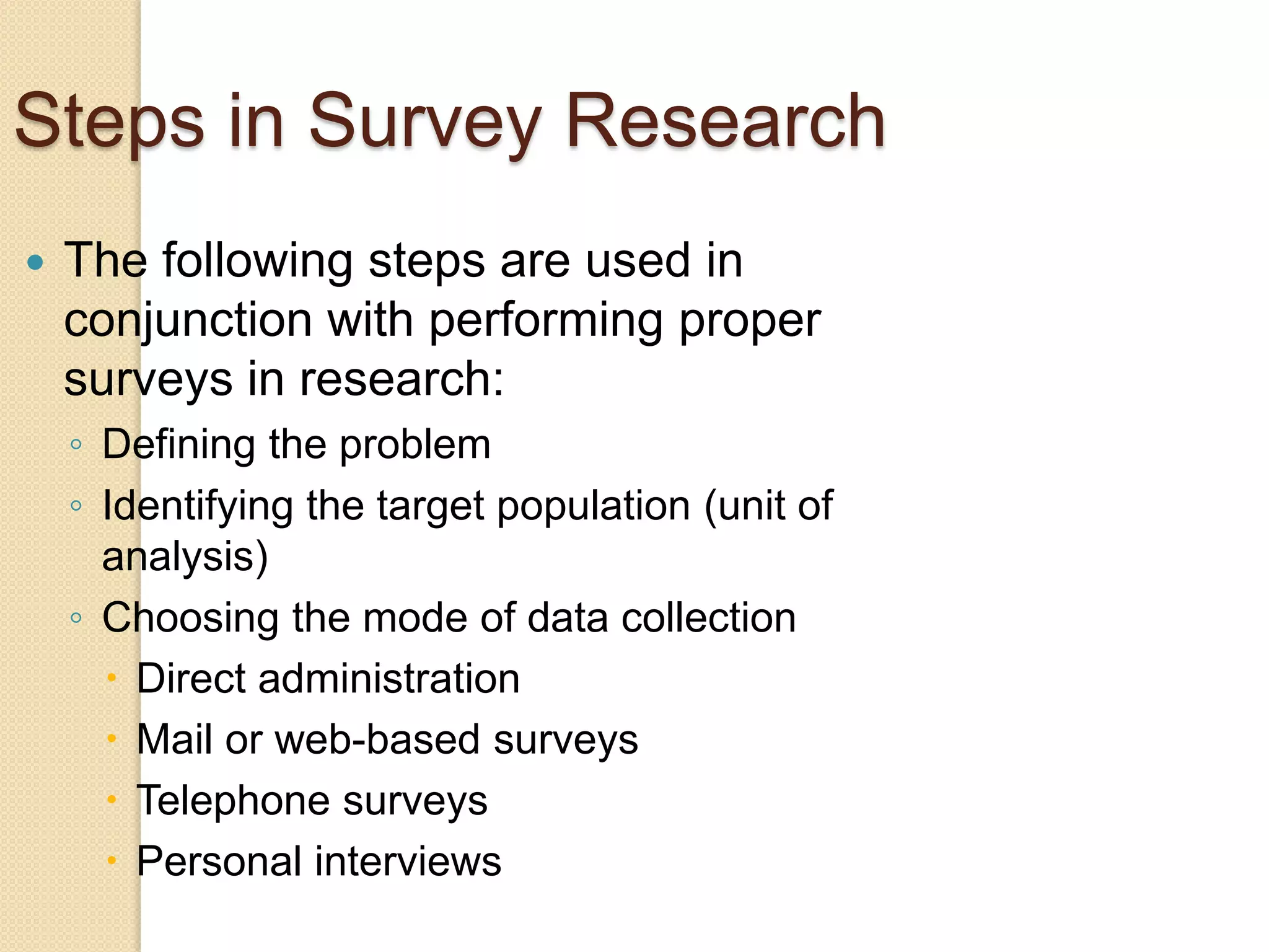 Steps in Survey Research


The following steps are used in
conjunction with performing proper
surveys in research:
◦ Defining the problem
◦ Identifying the target population (unit of
analysis)
◦ Choosing the mode of data collection
 Direct administration
 Mail or web-based surveys
 Telephone surveys
 Personal interviews

 