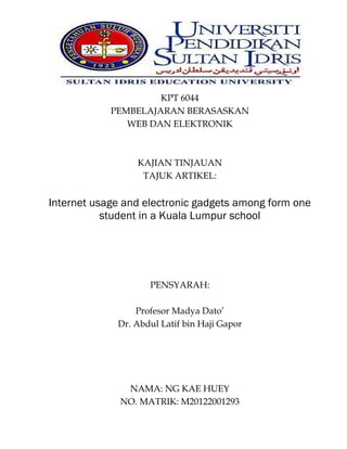 KPT 6044
PEMBELAJARAN BERASASKAN
WEB DAN ELEKTRONIK

KAJIAN TINJAUAN
TAJUK ARTIKEL:

Internet usage and electronic gadgets among form one
student in a Kuala Lumpur school

PENSYARAH:
Profesor Madya Dato’
Dr. Abdul Latif bin Haji Gapor

NAMA: NG KAE HUEY
NO. MATRIK: M20122001293

 