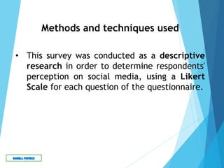 Methods and techniques used
• This survey was conducted as a descriptive
research in order to determine respondents'
perception on social media, using a Likert
Scale for each question of the questionnaire.
 