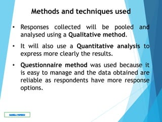Methods and techniques used
• Responses collected will be pooled and
analysed using a Qualitative method.
• It will also use a Quantitative analysis to
express more clearly the results.
• Questionnaire method was used because it
is easy to manage and the data obtained are
reliable as respondents have more response
options.
 
