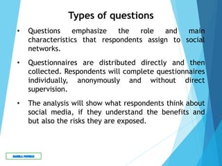 Types of questions
• Questions emphasize the role and main
characteristics that respondents assign to social
networks.
• Questionnaires are distributed directly and then
collected. Respondents will complete questionnaires
individually, anonymously and without direct
supervision.
• The analysis will show what respondents think about
social media, if they understand the benefits and
but also the risks they are exposed.
 
