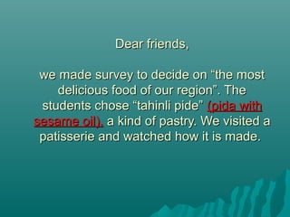 Dear friends,Dear friends,
we made survey to decide on “the mostwe made survey to decide on “the most
delicious food of our region”. Thedelicious food of our region”. The
students chose “tahinli pide”students chose “tahinli pide” (pida with(pida with
sesame oil),sesame oil), a kind of pastry. We visited aa kind of pastry. We visited a
patisserie and watched how it is made.patisserie and watched how it is made.
 