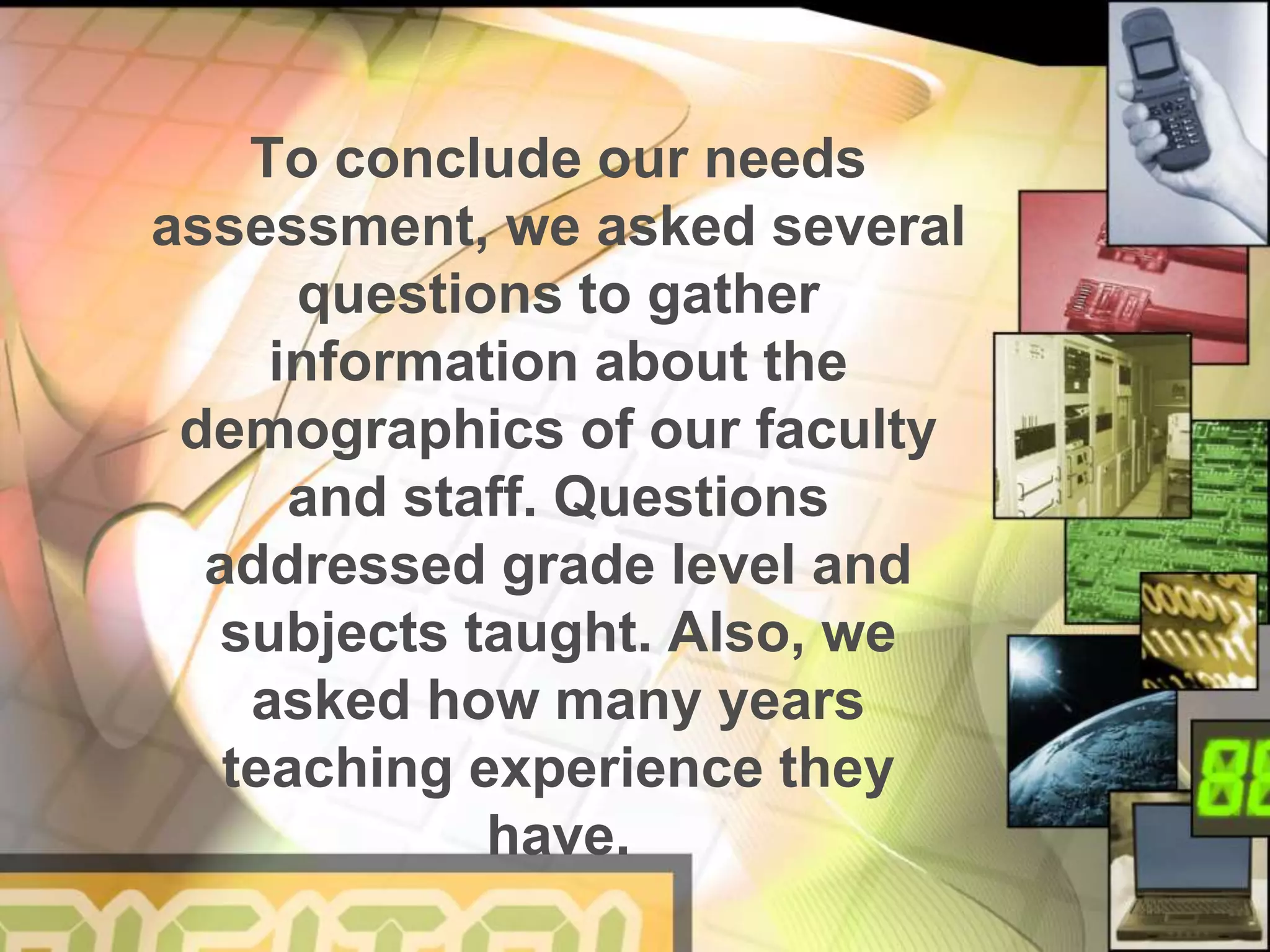 To conclude our needs
assessment, we asked several
questions to gather
information about the
demographics of our faculty
and staff. Questions
addressed grade level and
subjects taught. Also, we
asked how many years
teaching experience they
have.
 